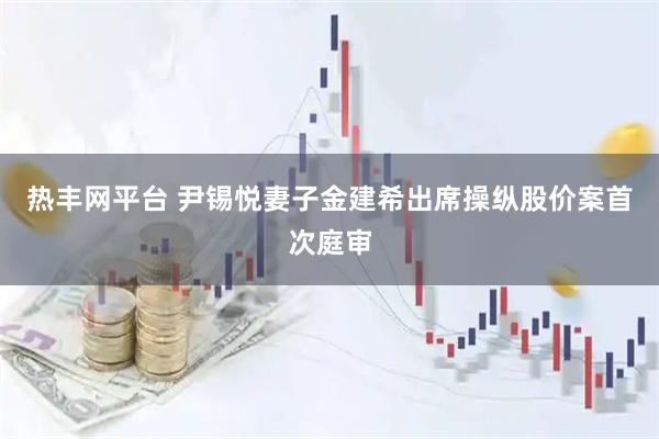 热丰网平台 尹锡悦妻子金建希出席操纵股价案首次庭审