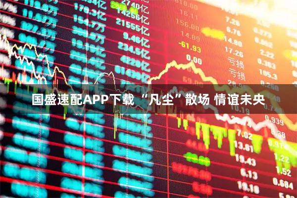 国盛速配APP下载 “凡尘”散场 情谊未央