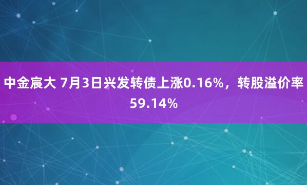 中金宸大 7月3日兴发转债上涨0.16%，转股溢价率59.14%