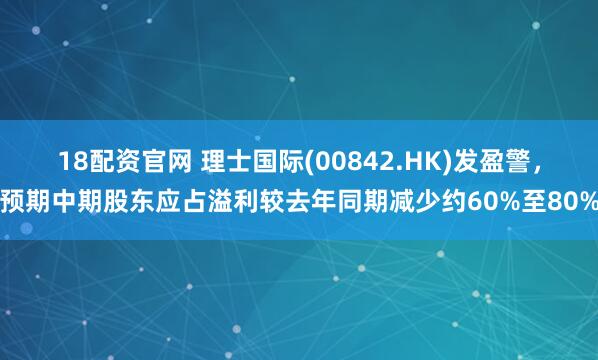 18配资官网 理士国际(00842.HK)发盈警，预期中期股东应占溢利较去年同期减少约60%至80%