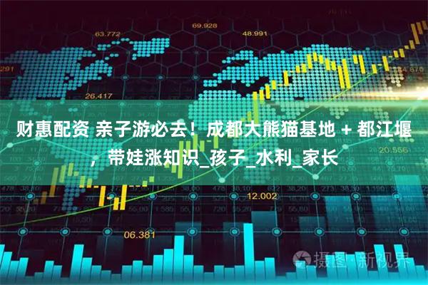 财惠配资 亲子游必去！成都大熊猫基地 + 都江堰，带娃涨知识_孩子_水利_家长