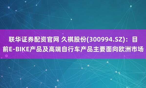 联华证券配资官网 久祺股份(300994.SZ)：目前E-BIKE产品及高端自行车产品主要面向欧洲市场