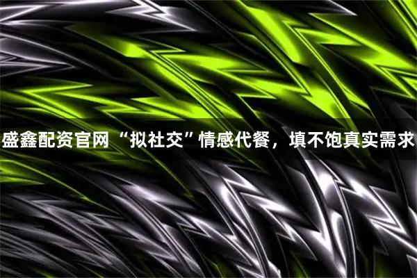 盛鑫配资官网 “拟社交”情感代餐，填不饱真实需求