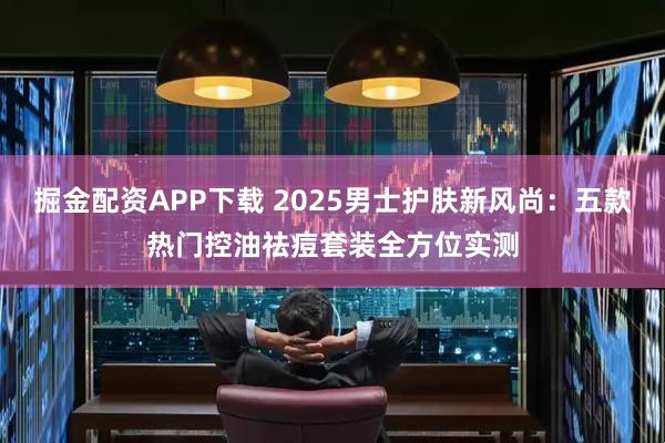 掘金配资APP下载 2025男士护肤新风尚：五款热门控油祛痘套装全方位实测