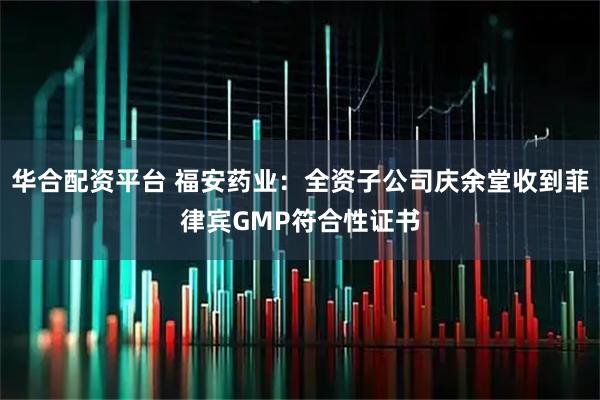 华合配资平台 福安药业：全资子公司庆余堂收到菲律宾GMP符合性证书