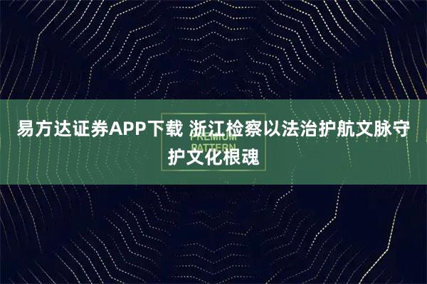 易方达证券APP下载 浙江检察以法治护航文脉守护文化根魂