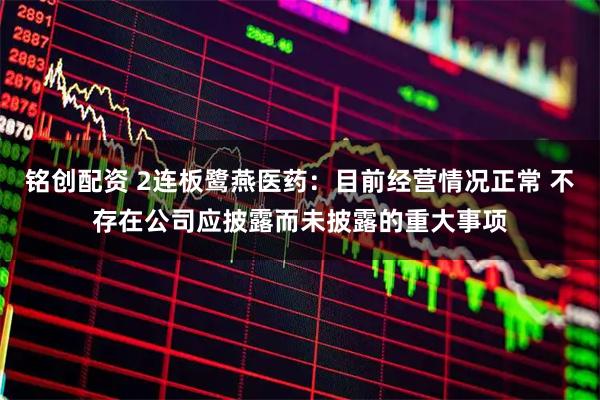 铭创配资 2连板鹭燕医药：目前经营情况正常 不存在公司应披露而未披露的重大事项