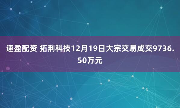 速盈配资 拓荆科技12月19日大宗交易成交9736.50万元