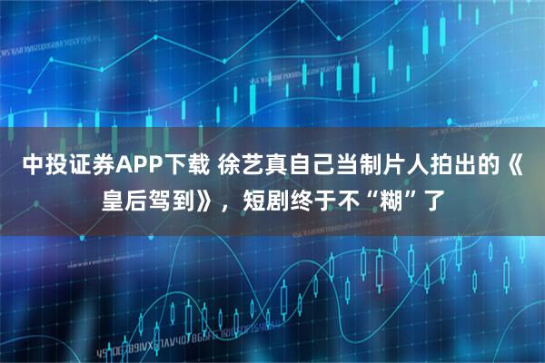 中投证券APP下载 徐艺真自己当制片人拍出的《皇后驾到》，短剧终于不“糊”了