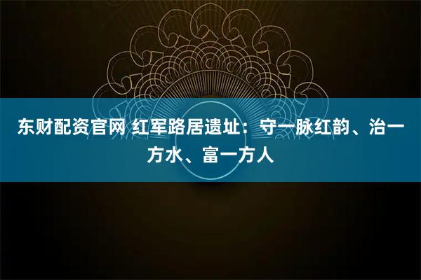 东财配资官网 红军路居遗址：守一脉红韵、治一方水、富一方人