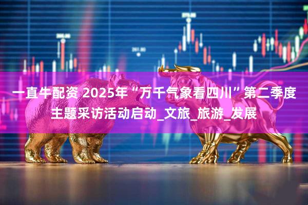 一直牛配资 2025年“万千气象看四川”第二季度主题采访活动启动_文旅_旅游_发展