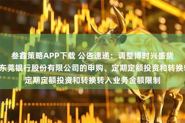 叁鑫策略APP下载 公告速递：调整博时兴盛货币基金B类份额在东莞银行股份有限公司的申购、定期定额投资和转换转入业务金额限制