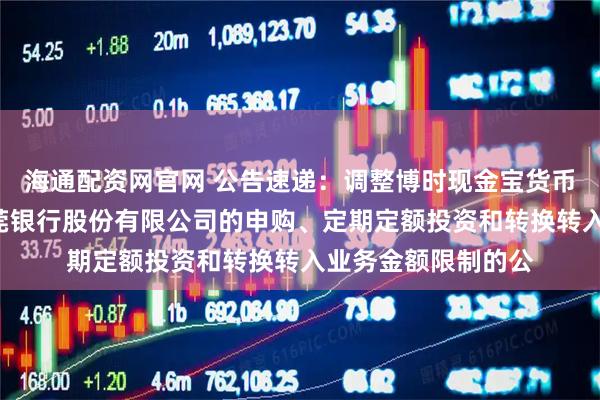 海通配资网官网 公告速递：调整博时现金宝货币基金B类份额在东莞银行股份有限公司的申购、定期定额投资和转换转入业务金额限制的公