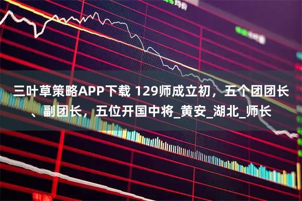 三叶草策略APP下载 129师成立初，五个团团长、副团长，五位开国中将_黄安_湖北_师长