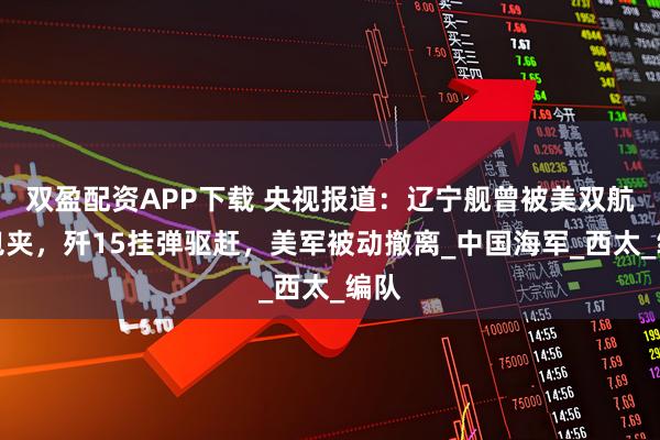 双盈配资APP下载 央视报道：辽宁舰曾被美双航母包夹，歼15挂弹驱赶，美军被动撤离_中国海军_西太_编队
