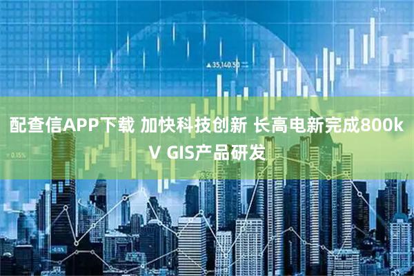 配查信APP下载 加快科技创新 长高电新完成800kV GIS产品研发