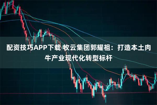 配资技巧APP下载 牧云集团郭耀祖：打造本土肉牛产业现代化转型标杆