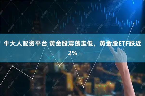 牛大人配资平台 黄金股震荡走低，黄金股ETF跌近2%