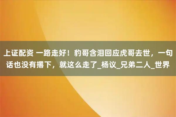 上证配资 一路走好！豹哥含泪回应虎哥去世，一句话也没有撂下，就这么走了_杨议_兄弟二人_世界