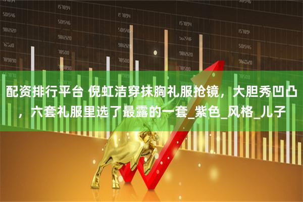 配资排行平台 倪虹洁穿抹胸礼服抢镜，大胆秀凹凸，六套礼服里选了最露的一套_紫色_风格_儿子