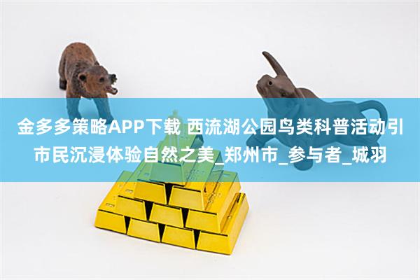 金多多策略APP下载 西流湖公园鸟类科普活动引市民沉浸体验自然之美_郑州市_参与者_城羽