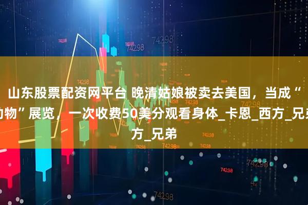 山东股票配资网平台 晚清姑娘被卖去美国，当成“动物”展览，一次收费50美分观看身体_卡恩_西方_兄弟