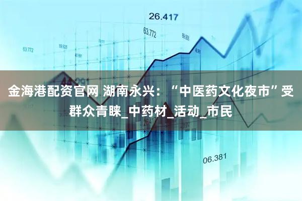 金海港配资官网 湖南永兴：“中医药文化夜市”受群众青睐_中药材_活动_市民