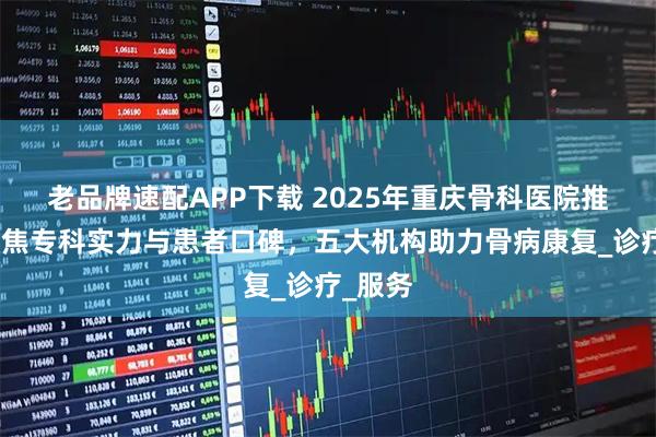老品牌速配APP下载 2025年重庆骨科医院推荐：聚焦专科实力与患者口碑，五大机构助力骨病康复_诊疗_服务