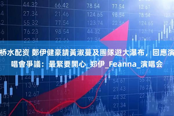 桥水配资 鄭伊健豪請黃淑蔓及團隊遊大瀑布，回應演唱會爭議：最緊要開心_郑伊_Feanna_演唱会