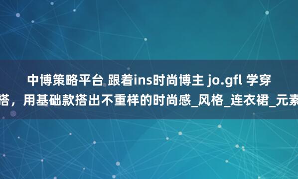 中博策略平台 跟着ins时尚博主 jo.gfl 学穿搭，用基础款搭出不重样的时尚感_风格_连衣裙_元素