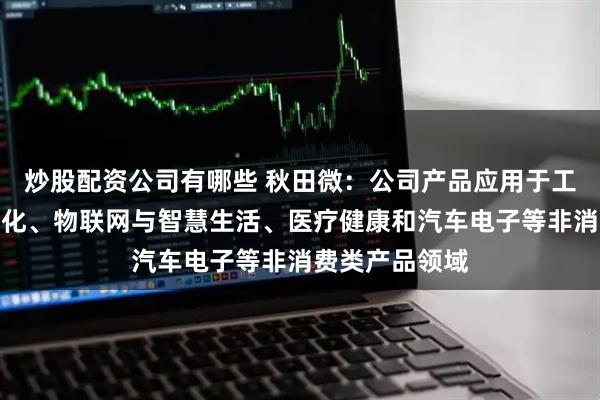 炒股配资公司有哪些 秋田微：公司产品应用于工业控制及自动化、物联网与智慧生活、医疗健康和汽车电子等非消费类产品领域