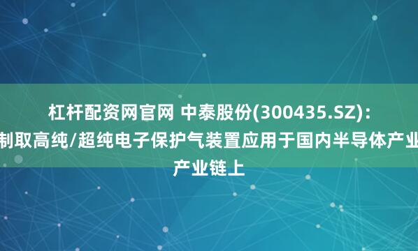 杠杆配资网官网 中泰股份(300435.SZ)：已有制取高纯/超纯电子保护气装置应用于国内半导体产业链上