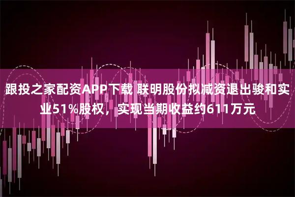 跟投之家配资APP下载 联明股份拟减资退出骏和实业51%股权，实现当期收益约611万元