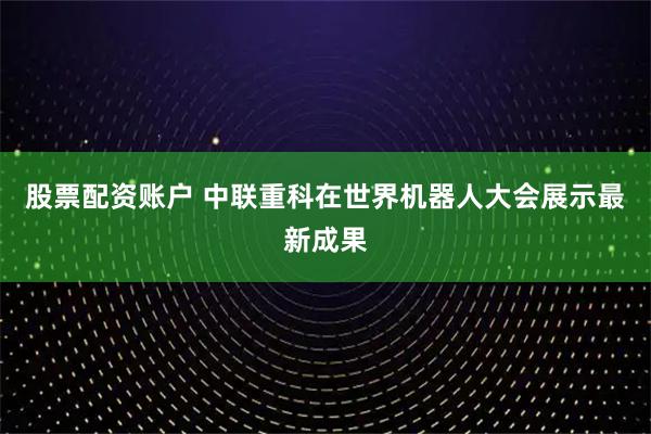 股票配资账户 中联重科在世界机器人大会展示最新成果