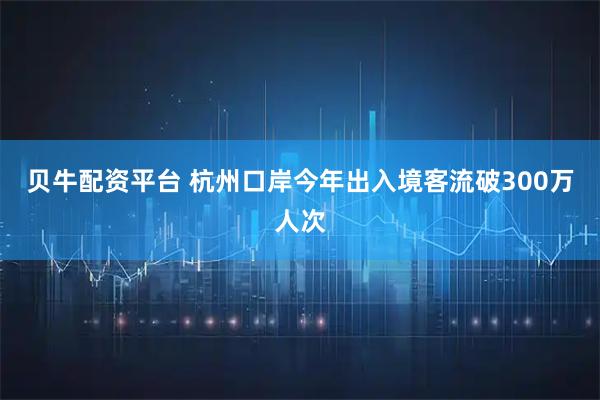 贝牛配资平台 杭州口岸今年出入境客流破300万人次