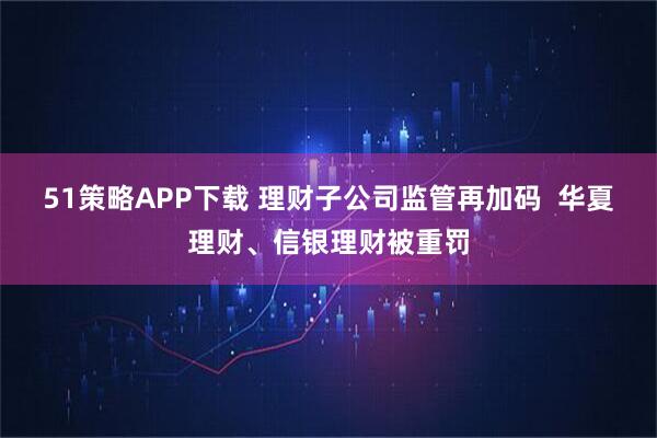 51策略APP下载 理财子公司监管再加码  华夏理财、信银理财被重罚