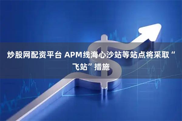 炒股网配资平台 APM线海心沙站等站点将采取“飞站”措施